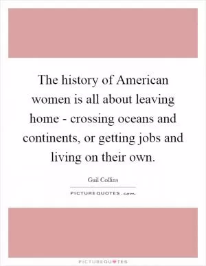 The history of American women is all about leaving home - crossing oceans and continents, or getting jobs and living on their own Picture Quote #1