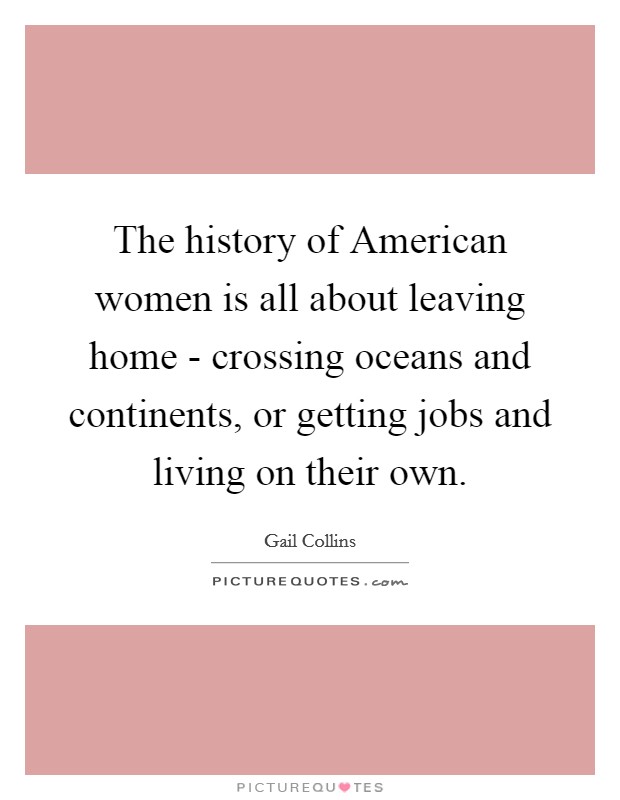 The history of American women is all about leaving home - crossing oceans and continents, or getting jobs and living on their own. Picture Quote #1