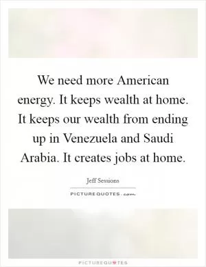 We need more American energy. It keeps wealth at home. It keeps our wealth from ending up in Venezuela and Saudi Arabia. It creates jobs at home Picture Quote #1