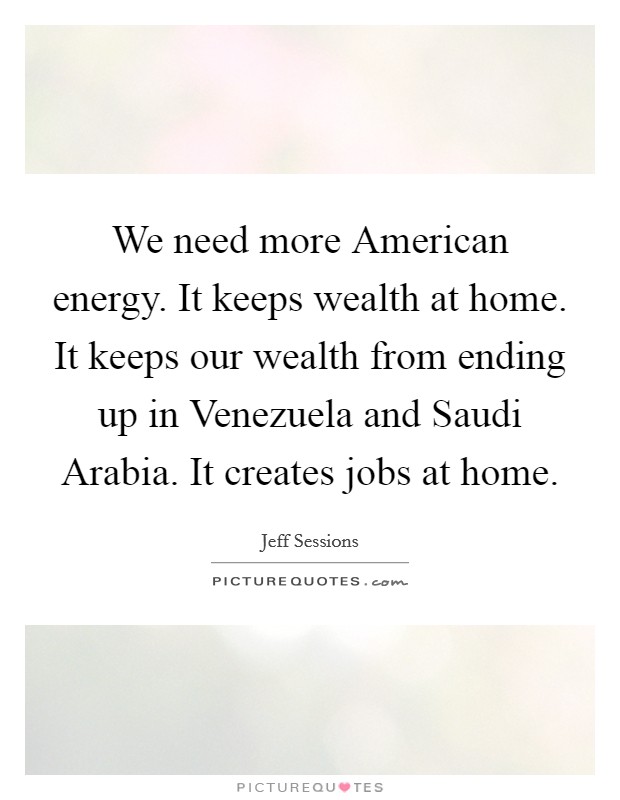 We need more American energy. It keeps wealth at home. It keeps our wealth from ending up in Venezuela and Saudi Arabia. It creates jobs at home. Picture Quote #1