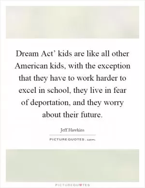 Dream Act’ kids are like all other American kids, with the exception that they have to work harder to excel in school, they live in fear of deportation, and they worry about their future Picture Quote #1