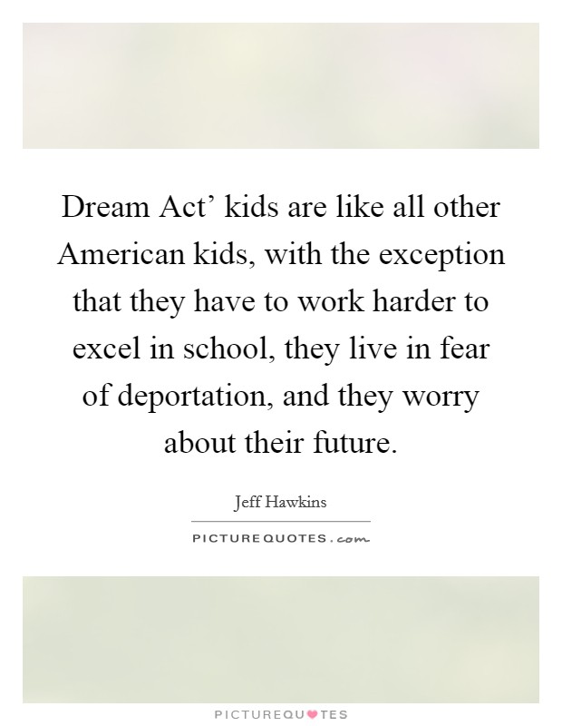 Dream Act' kids are like all other American kids, with the exception that they have to work harder to excel in school, they live in fear of deportation, and they worry about their future. Picture Quote #1