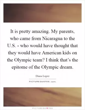 It is pretty amazing. My parents, who came from Nicaragua to the U.S. - who would have thought that they would have American kids on the Olympic team? I think that’s the epitome of the Olympic dream Picture Quote #1