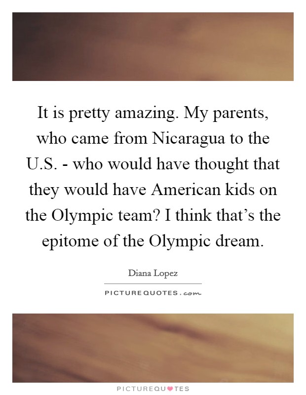 It is pretty amazing. My parents, who came from Nicaragua to the U.S. - who would have thought that they would have American kids on the Olympic team? I think that's the epitome of the Olympic dream. Picture Quote #1