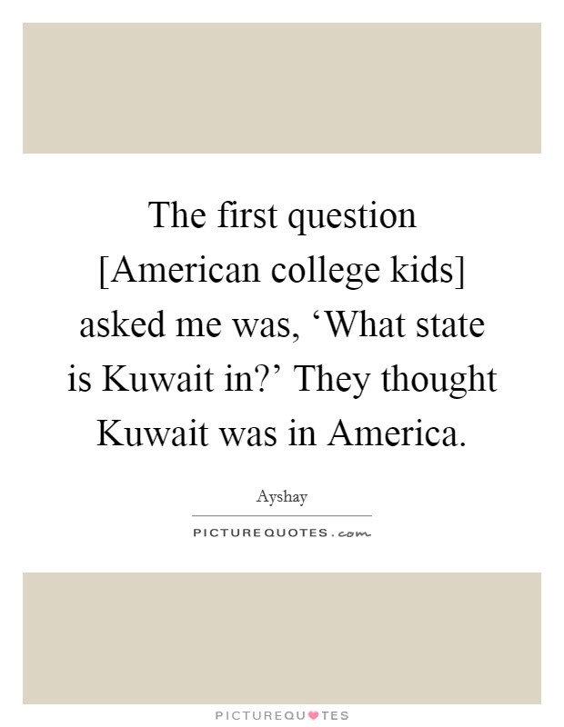 The first question [American college kids] asked me was, ‘What state is Kuwait in?' They thought Kuwait was in America. Picture Quote #1