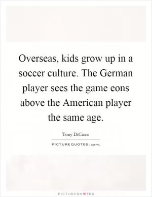 Overseas, kids grow up in a soccer culture. The German player sees the game eons above the American player the same age Picture Quote #1