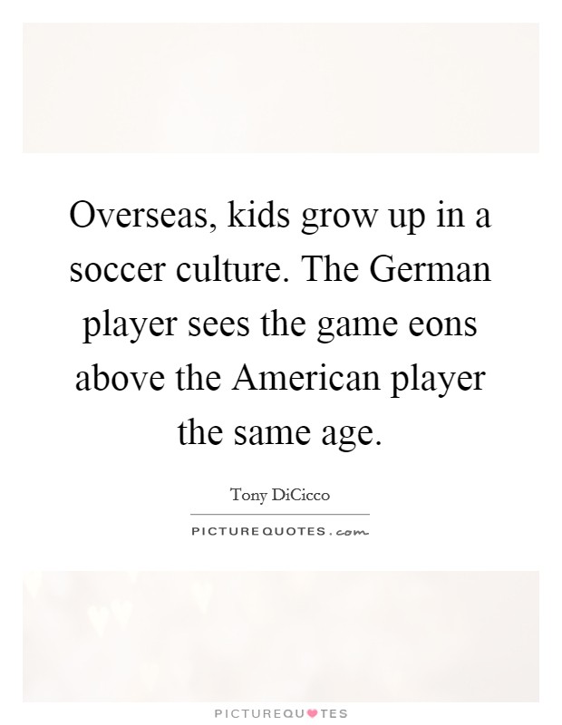 Overseas, kids grow up in a soccer culture. The German player sees the game eons above the American player the same age. Picture Quote #1