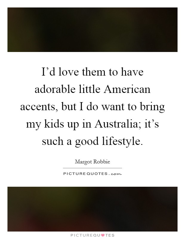 I'd love them to have adorable little American accents, but I do want to bring my kids up in Australia; it's such a good lifestyle. Picture Quote #1