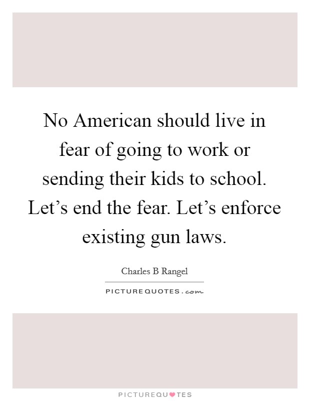 No American should live in fear of going to work or sending their kids to school. Let's end the fear. Let's enforce existing gun laws. Picture Quote #1