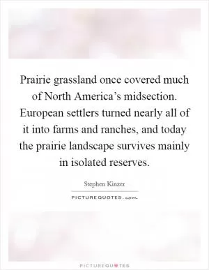 Prairie grassland once covered much of North America’s midsection. European settlers turned nearly all of it into farms and ranches, and today the prairie landscape survives mainly in isolated reserves Picture Quote #1