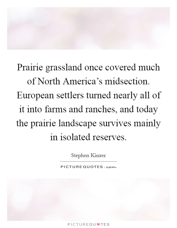 Prairie grassland once covered much of North America's midsection. European settlers turned nearly all of it into farms and ranches, and today the prairie landscape survives mainly in isolated reserves. Picture Quote #1