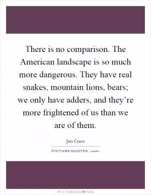 There is no comparison. The American landscape is so much more dangerous. They have real snakes, mountain lions, bears; we only have adders, and they’re more frightened of us than we are of them Picture Quote #1