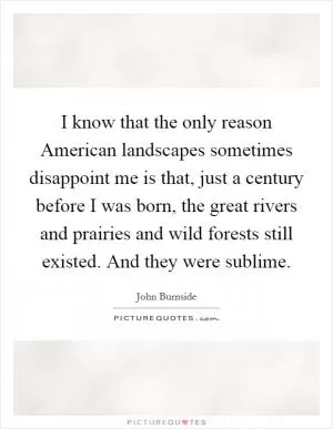I know that the only reason American landscapes sometimes disappoint me is that, just a century before I was born, the great rivers and prairies and wild forests still existed. And they were sublime Picture Quote #1