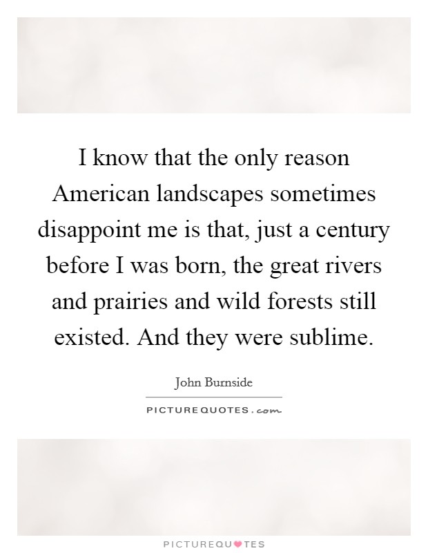 I know that the only reason American landscapes sometimes disappoint me is that, just a century before I was born, the great rivers and prairies and wild forests still existed. And they were sublime. Picture Quote #1