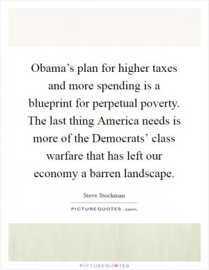 Obama’s plan for higher taxes and more spending is a blueprint for perpetual poverty. The last thing America needs is more of the Democrats’ class warfare that has left our economy a barren landscape Picture Quote #1