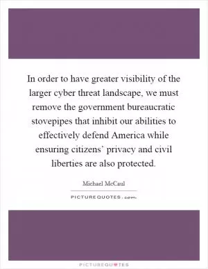 In order to have greater visibility of the larger cyber threat landscape, we must remove the government bureaucratic stovepipes that inhibit our abilities to effectively defend America while ensuring citizens’ privacy and civil liberties are also protected Picture Quote #1