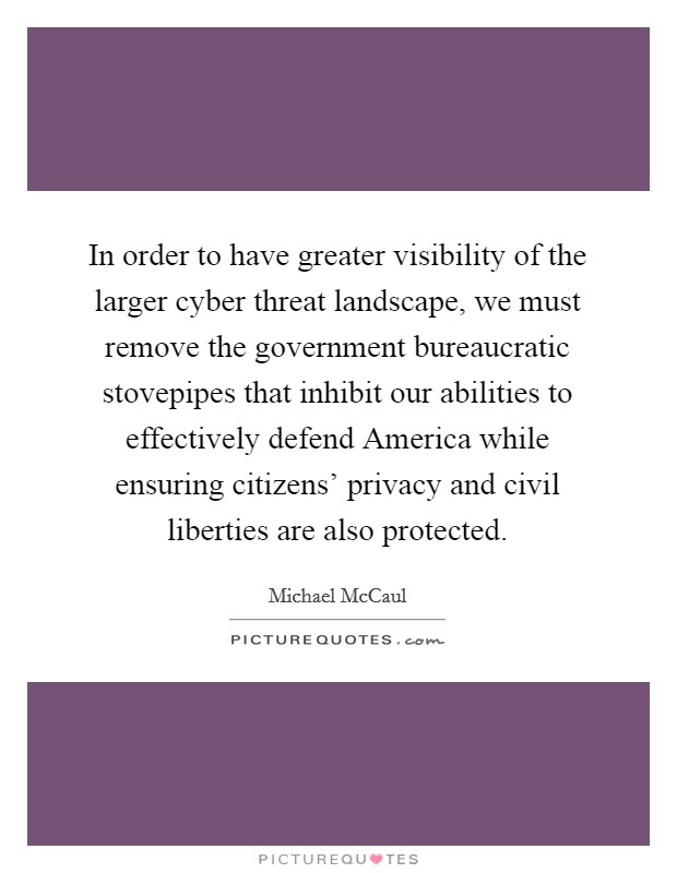 In order to have greater visibility of the larger cyber threat landscape, we must remove the government bureaucratic stovepipes that inhibit our abilities to effectively defend America while ensuring citizens' privacy and civil liberties are also protected. Picture Quote #1
