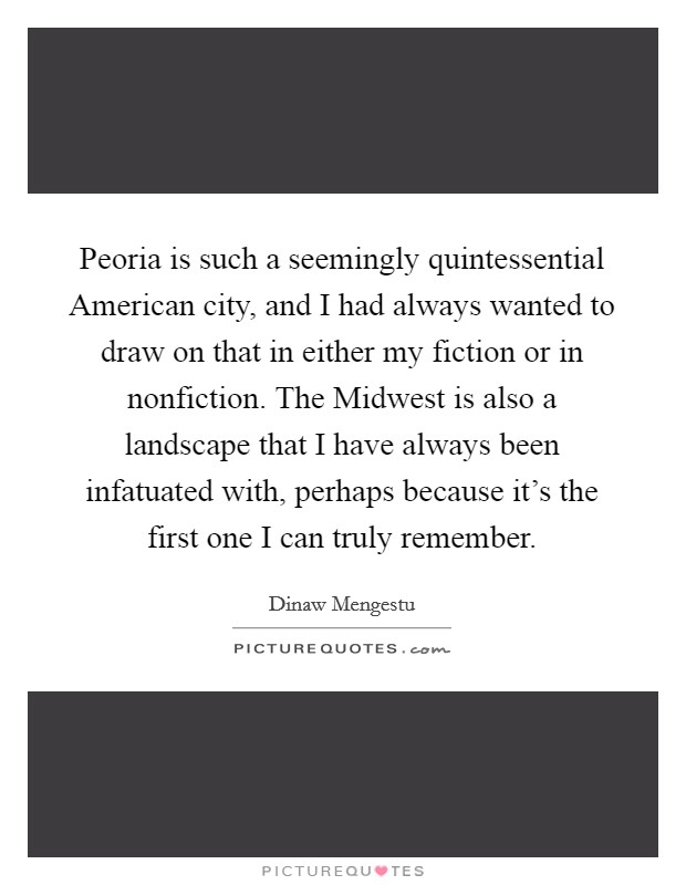 Peoria is such a seemingly quintessential American city, and I had always wanted to draw on that in either my fiction or in nonfiction. The Midwest is also a landscape that I have always been infatuated with, perhaps because it's the first one I can truly remember. Picture Quote #1