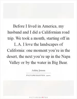 Before I lived in America, my husband and I did a Californian road trip. We took a month, starting off in L.A. I love the landscapes of California: one moment you’re in the desert, the next you’re up in the Napa Valley or by the water in Big Bear Picture Quote #1