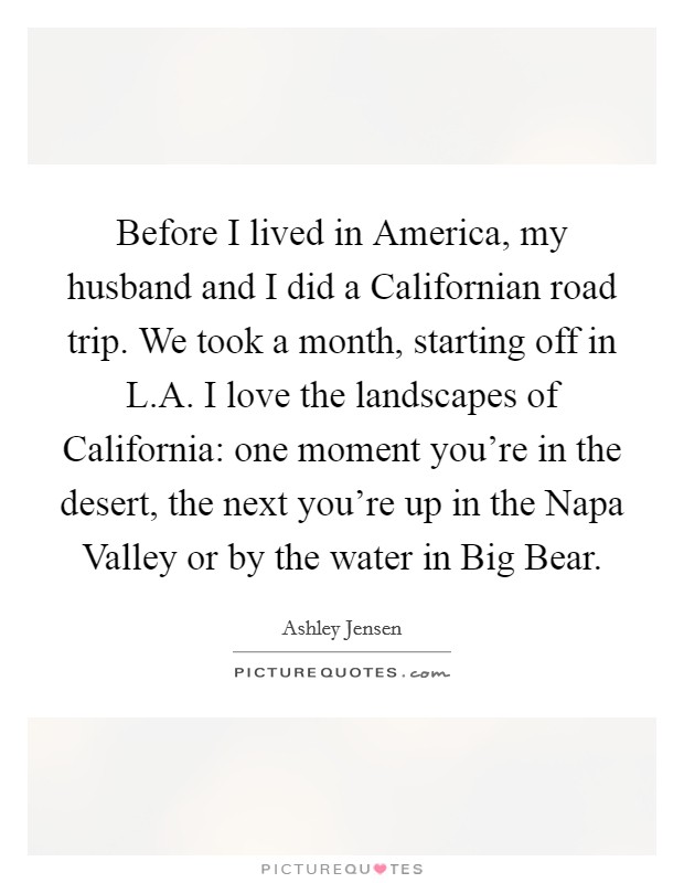 Before I lived in America, my husband and I did a Californian road trip. We took a month, starting off in L.A. I love the landscapes of California: one moment you're in the desert, the next you're up in the Napa Valley or by the water in Big Bear. Picture Quote #1