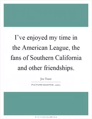 I’ve enjoyed my time in the American League, the fans of Southern California and other friendships Picture Quote #1