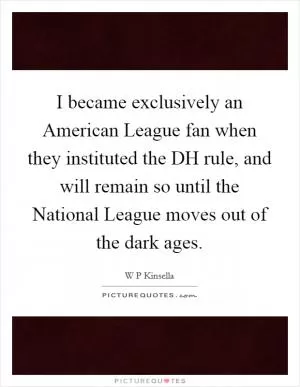 I became exclusively an American League fan when they instituted the DH rule, and will remain so until the National League moves out of the dark ages Picture Quote #1