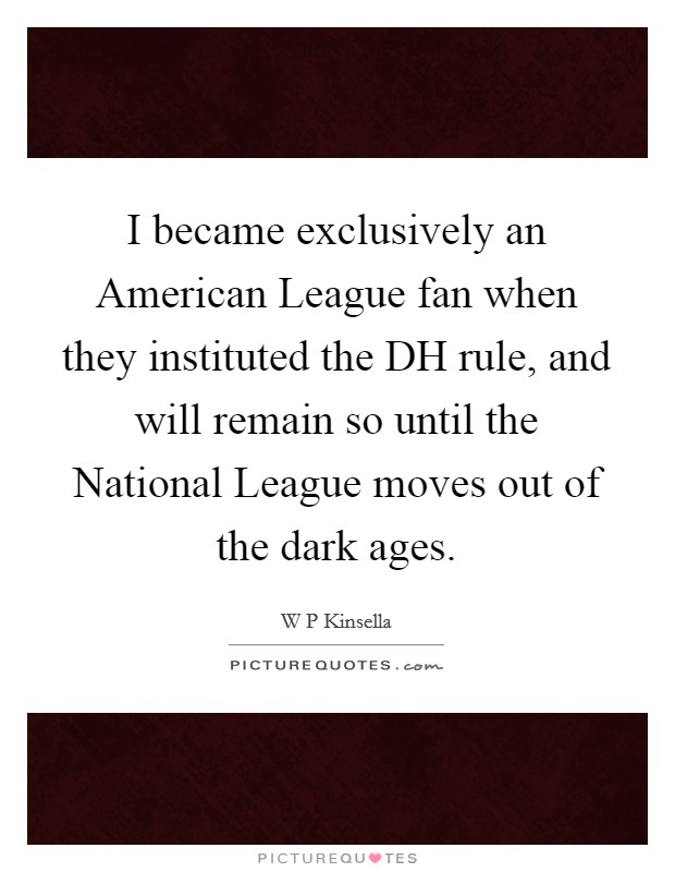 I became exclusively an American League fan when they instituted the DH rule, and will remain so until the National League moves out of the dark ages. Picture Quote #1