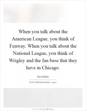 When you talk about the American League, you think of Fenway. When you talk about the National League, you think of Wrigley and the fan base that they have in Chicago Picture Quote #1