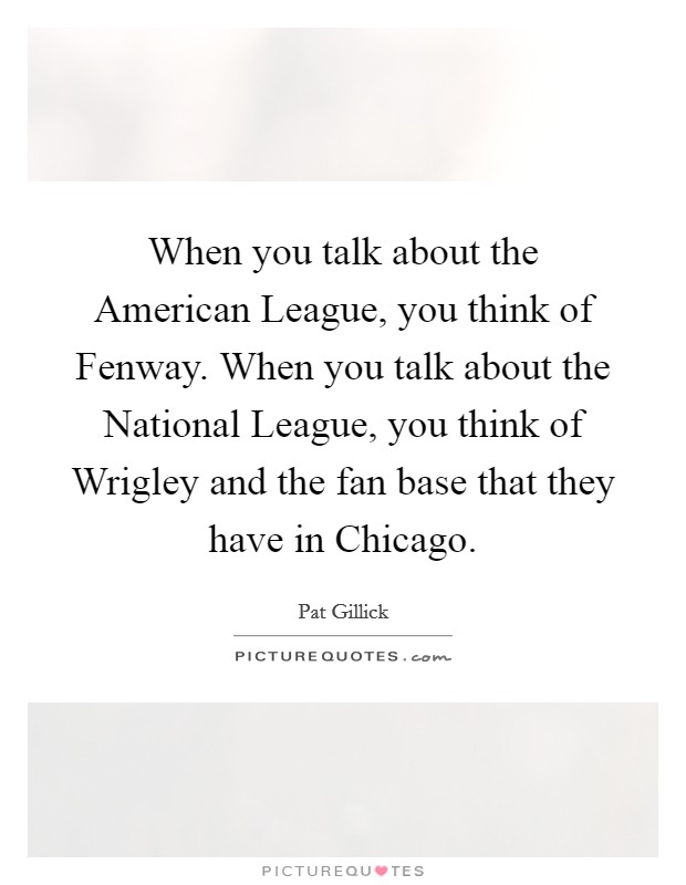 When you talk about the American League, you think of Fenway. When you talk about the National League, you think of Wrigley and the fan base that they have in Chicago. Picture Quote #1