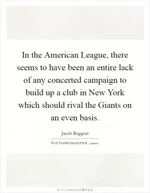 In the American League, there seems to have been an entire lack of any concerted campaign to build up a club in New York which should rival the Giants on an even basis Picture Quote #1