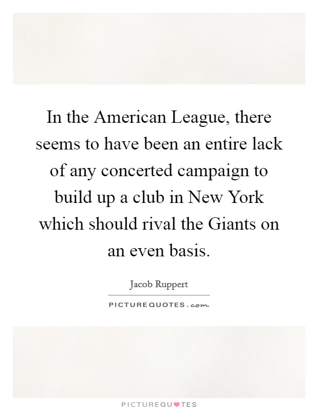 In the American League, there seems to have been an entire lack of any concerted campaign to build up a club in New York which should rival the Giants on an even basis. Picture Quote #1
