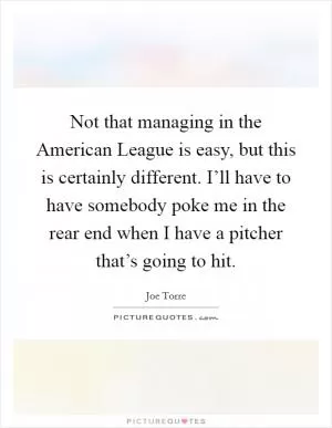 Not that managing in the American League is easy, but this is certainly different. I’ll have to have somebody poke me in the rear end when I have a pitcher that’s going to hit Picture Quote #1