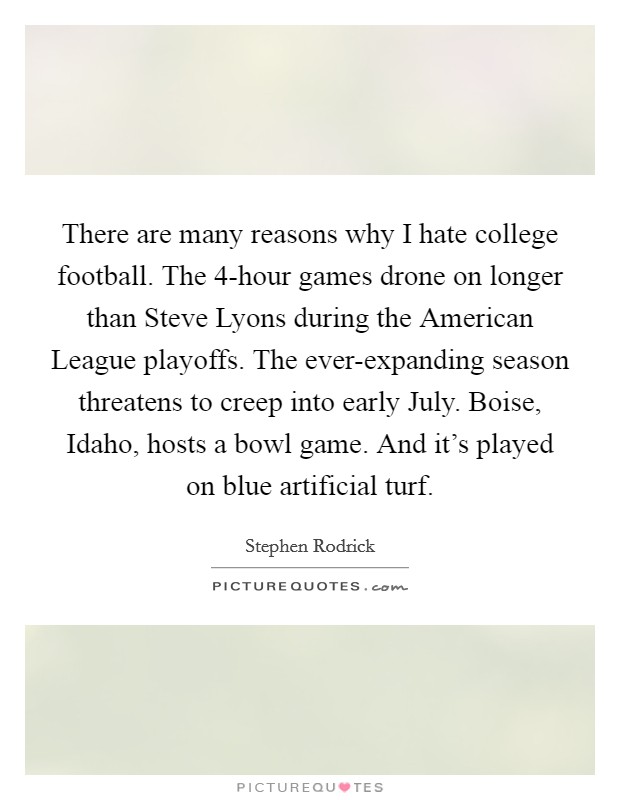 There are many reasons why I hate college football. The 4-hour games drone on longer than Steve Lyons during the American League playoffs. The ever-expanding season threatens to creep into early July. Boise, Idaho, hosts a bowl game. And it's played on blue artificial turf. Picture Quote #1