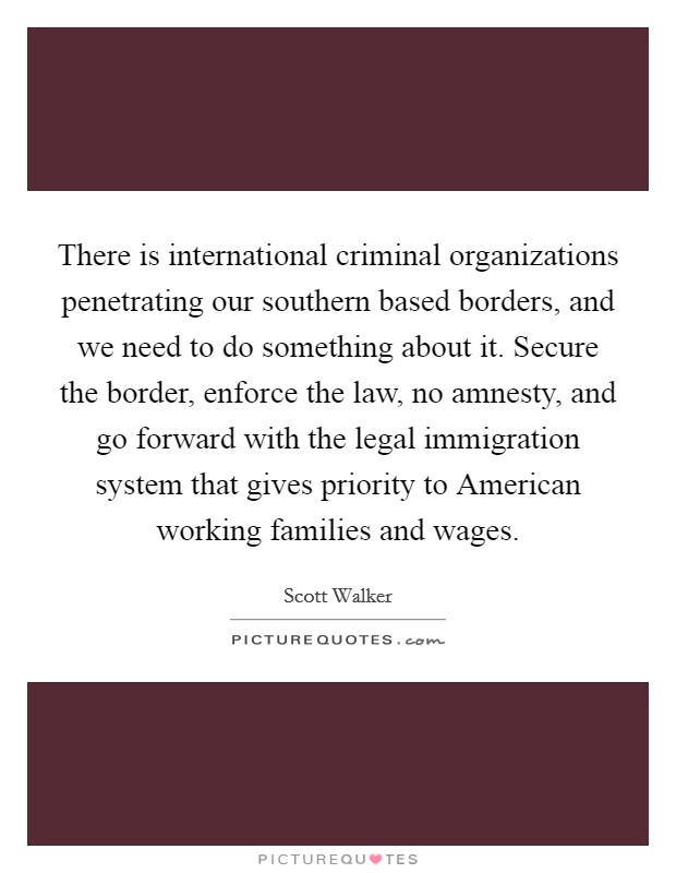 There is international criminal organizations penetrating our southern based borders, and we need to do something about it. Secure the border, enforce the law, no amnesty, and go forward with the legal immigration system that gives priority to American working families and wages. Picture Quote #1