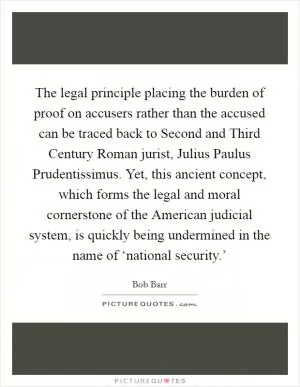 The legal principle placing the burden of proof on accusers rather than the accused can be traced back to Second and Third Century Roman jurist, Julius Paulus Prudentissimus. Yet, this ancient concept, which forms the legal and moral cornerstone of the American judicial system, is quickly being undermined in the name of ‘national security.’ Picture Quote #1