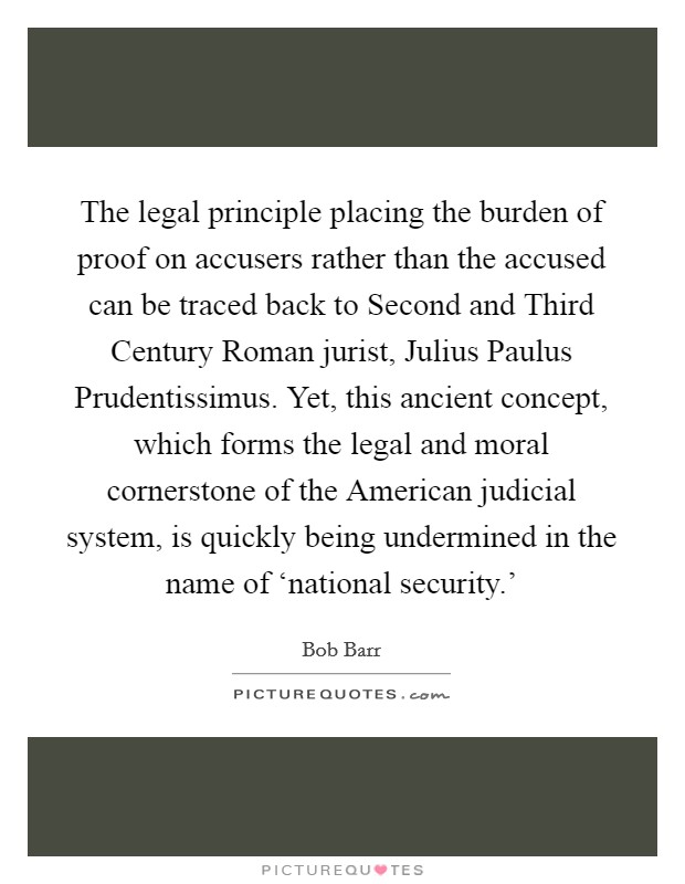 The legal principle placing the burden of proof on accusers rather than the accused can be traced back to Second and Third Century Roman jurist, Julius Paulus Prudentissimus. Yet, this ancient concept, which forms the legal and moral cornerstone of the American judicial system, is quickly being undermined in the name of ‘national security.' Picture Quote #1