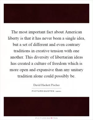 The most important fact about American liberty is that it has never been a single idea, but a set of different and even contrary traditions in creative tension with one another. This diversity of libertarian ideas has created a culture of freedom which is more open and expansive than any unitary tradition alone could possibly be Picture Quote #1