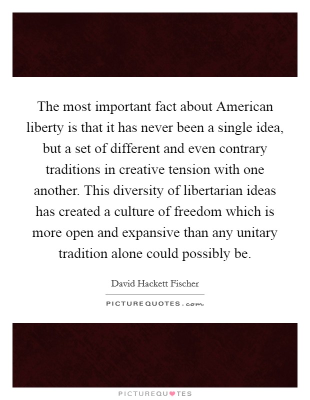 The most important fact about American liberty is that it has never been a single idea, but a set of different and even contrary traditions in creative tension with one another. This diversity of libertarian ideas has created a culture of freedom which is more open and expansive than any unitary tradition alone could possibly be. Picture Quote #1