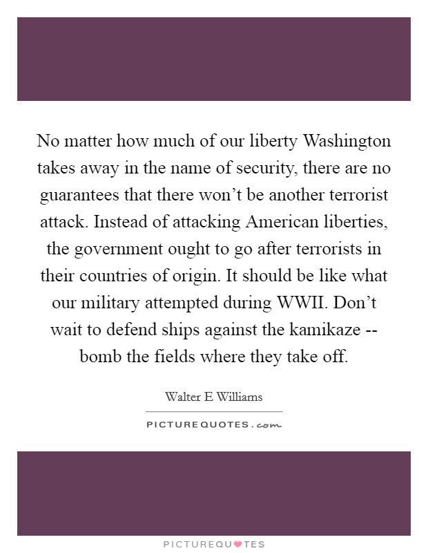 No matter how much of our liberty Washington takes away in the name of security, there are no guarantees that there won't be another terrorist attack. Instead of attacking American liberties, the government ought to go after terrorists in their countries of origin. It should be like what our military attempted during WWII. Don't wait to defend ships against the kamikaze -- bomb the fields where they take off. Picture Quote #1