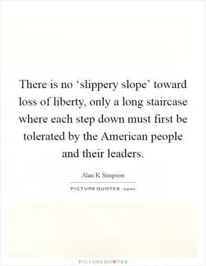 There is no ‘slippery slope’ toward loss of liberty, only a long staircase where each step down must first be tolerated by the American people and their leaders Picture Quote #1