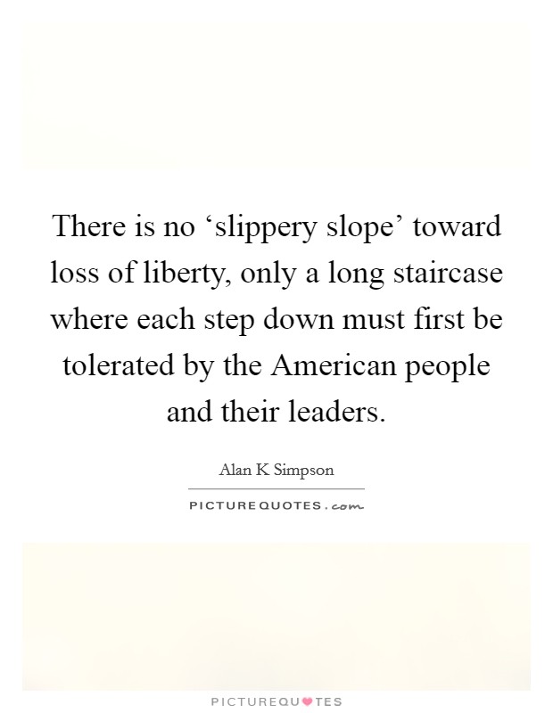 There is no ‘slippery slope' toward loss of liberty, only a long staircase where each step down must first be tolerated by the American people and their leaders. Picture Quote #1