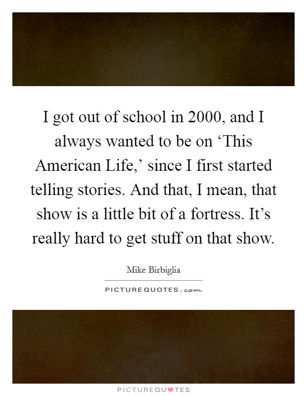 I got out of school in 2000, and I always wanted to be on ‘This American Life,' since I first started telling stories. And that, I mean, that show is a little bit of a fortress. It's really hard to get stuff on that show. Picture Quote #1