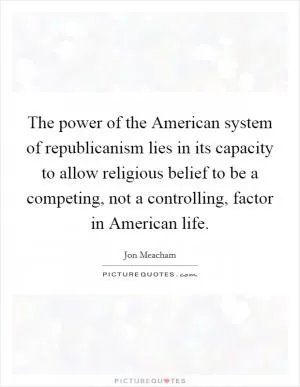 The power of the American system of republicanism lies in its capacity to allow religious belief to be a competing, not a controlling, factor in American life Picture Quote #1