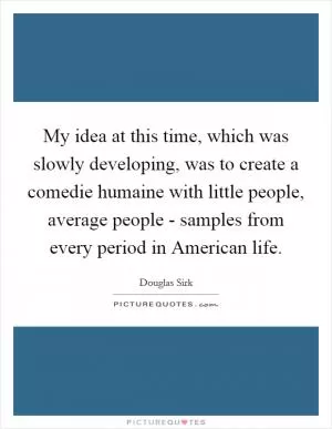 My idea at this time, which was slowly developing, was to create a comedie humaine with little people, average people - samples from every period in American life Picture Quote #1