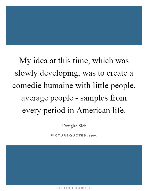 My idea at this time, which was slowly developing, was to create a comedie humaine with little people, average people - samples from every period in American life. Picture Quote #1