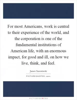 For most Americans, work is central to their experience of the world, and the corporation is one of the fundamental institutions of American life, with an enormous impact, for good and ill, on how we live, think, and feel Picture Quote #1