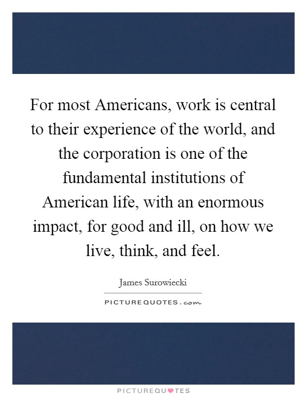For most Americans, work is central to their experience of the world, and the corporation is one of the fundamental institutions of American life, with an enormous impact, for good and ill, on how we live, think, and feel. Picture Quote #1