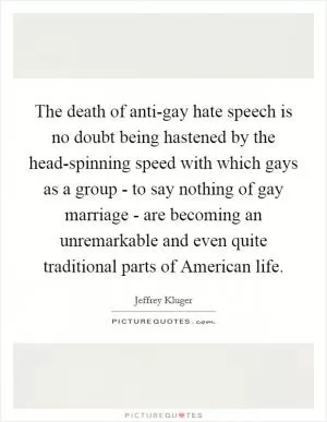 The death of anti-gay hate speech is no doubt being hastened by the head-spinning speed with which gays as a group - to say nothing of gay marriage - are becoming an unremarkable and even quite traditional parts of American life Picture Quote #1