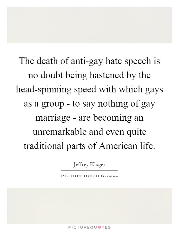 The death of anti-gay hate speech is no doubt being hastened by the head-spinning speed with which gays as a group - to say nothing of gay marriage - are becoming an unremarkable and even quite traditional parts of American life. Picture Quote #1