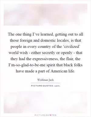 The one thing I’ve learned, getting out to all those foreign and domestic locales, is that people in every country of the ‘civilized’ world wish - either secretly or openly - that they had the expressiveness, the flair, the I’m-so-glad-to-be-me spirit that black folks have made a part of American life Picture Quote #1